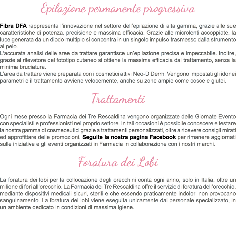 Epilazione permanente progressiva Fibra DFA rappresenta l’innovazione nel settore dell’epilazione di alta gamma, grazie alle sue caratteristiche di potenza, precisione e massima efficacia. Grazie alle microlenti accoppiate, la luce generata da un diodo multiplo si concentra in un singolo impulso trasmesso dalla strumento al pelo. L'accurata analisi delle aree da trattare garantisce un’epilazione precisa e impeccabile. Inoltre, grazie al rilevatore del fototipo cutaneo si ottiene la massima efficacia dal trattamento, senza la minima bruciatura. L’area da trattare viene preparata con i cosmetici attivi Neo-D Derm. Vengono impostati gli idonei parametri e il trattamento avviene velocemente, anche su zone ampie come cosce e glutei. Trattamenti Ogni mese presso la Farmacia dei Tre Rescaldina vengono organizzate delle Giornate Evento con specialisti e professionisti nel proprio settore. In tali occasioni è possibile conoscere e testare la nostra gamma di cosmeceutici grazie a trattamenti personalizzati, oltre a ricevere consigli mirati ed approfittare delle promozioni. Seguite la nostra pagina Facebook per rimanere aggiornati sulle iniziative e gli eventi organizzati in Farmacia in collaborazione con i nostri marchi. Foratura dei Lobi La foratura dei lobi per la collocazione degli orecchini conta ogni anno, solo in Italia, oltre un milione di fori all’orecchio. La Farmacia dei Tre Rescaldina offre il servizio di foratura dell’orecchio, mediante dispositivi medicali sicuri, sterili e che essendo praticamente indolori non provocano sanguinamento. La foratura dei lobi viene eseguita unicamente dal personale specializzato, in un ambiente dedicato in condizioni di massima igiene. 